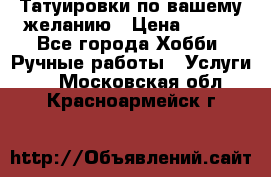 Татуировки,по вашему желанию › Цена ­ 500 - Все города Хобби. Ручные работы » Услуги   . Московская обл.,Красноармейск г.